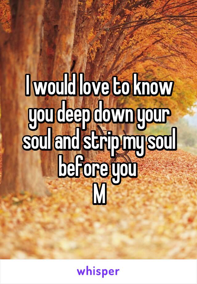 I would love to know you deep down your soul and strip my soul before you 
M