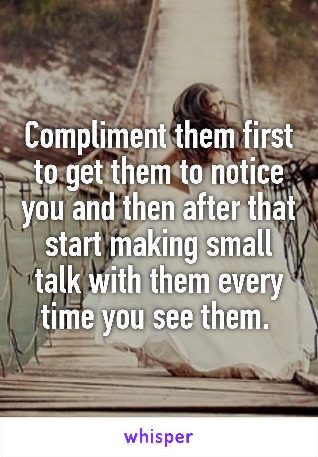 Compliment them first to get them to notice you and then after that start making small talk with them every time you see them. 