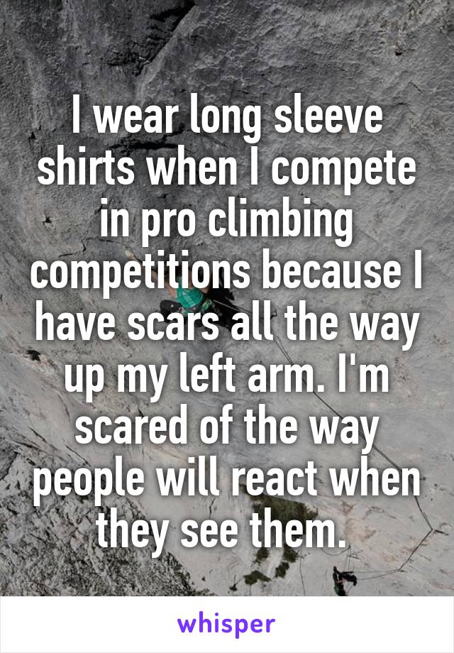 I wear long sleeve shirts when I compete in pro climbing competitions because I have scars all the way up my left arm. I'm scared of the way people will react when they see them. 