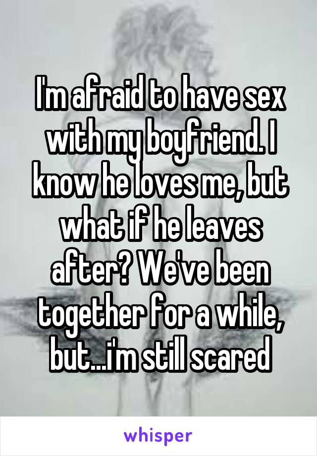 I'm afraid to have sex with my boyfriend. I know he loves me, but what if he leaves after? We've been together for a while, but...i'm still scared
