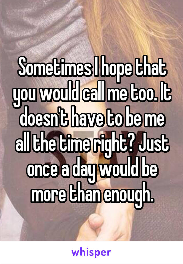 Sometimes I hope that you would call me too. It doesn't have to be me all the time right? Just once a day would be more than enough.