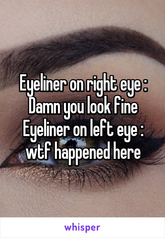 Eyeliner on right eye : Damn you look fine
Eyeliner on left eye : wtf happened here