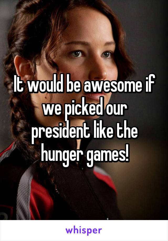 It would be awesome if we picked our president like the hunger games!