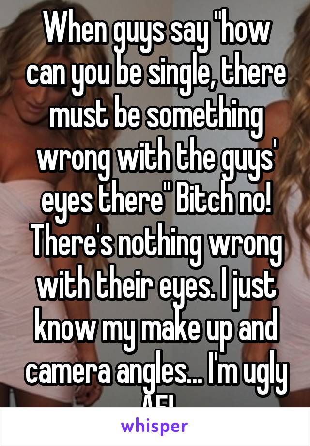 When guys say "how can you be single, there must be something wrong with the guys' eyes there" Bitch no! There's nothing wrong with their eyes. I just know my make up and camera angles... I'm ugly AF!