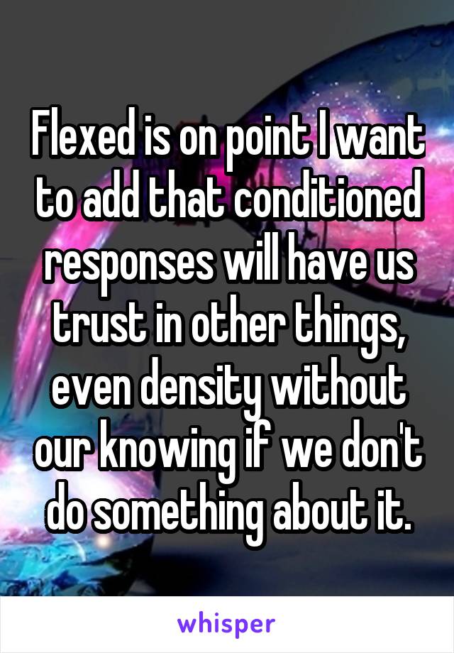Flexed is on point I want to add that conditioned responses will have us trust in other things, even density without our knowing if we don't do something about it.