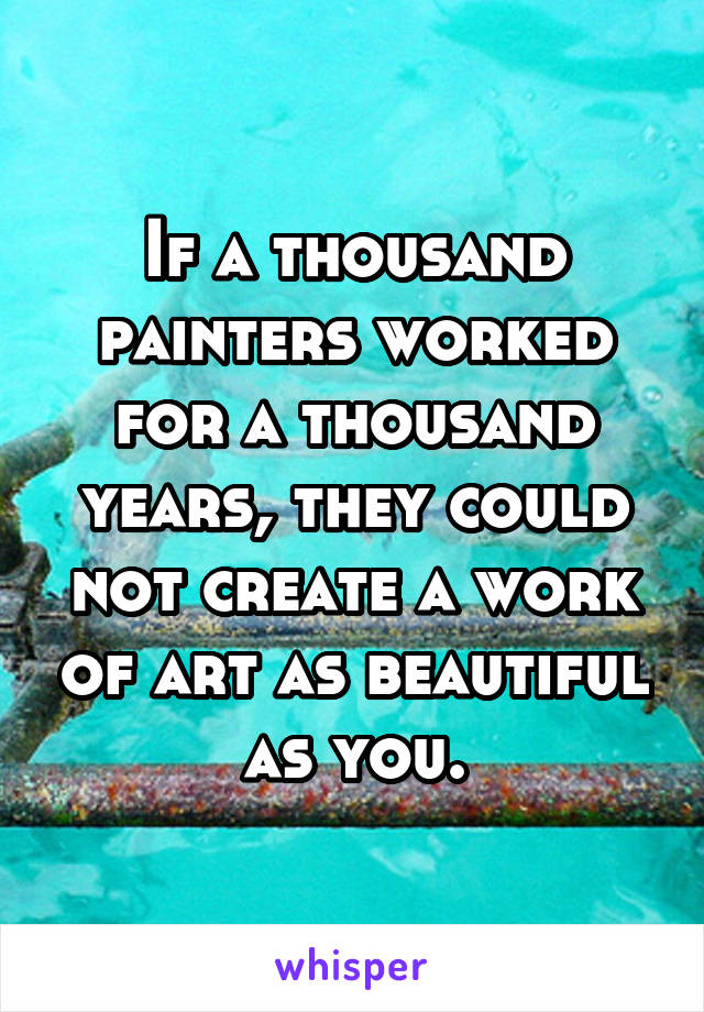 If a thousand painters worked for a thousand years, they could not create a work of art as beautiful as you.