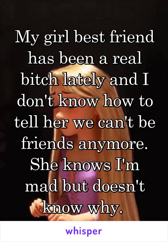 My girl best friend has been a real bitch lately and I don't know how to tell her we can't be friends anymore. She knows I'm mad but doesn't know why. 