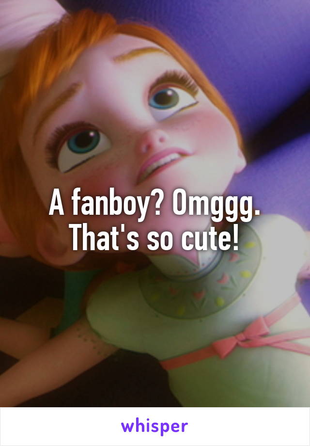 A fanboy? Omggg. That's so cute!