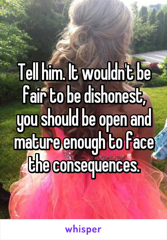 Tell him. It wouldn't be fair to be dishonest, you should be open and mature enough to face the consequences.