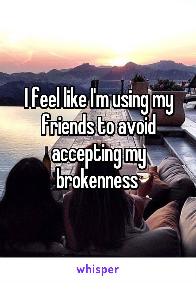 I feel like I'm using my friends to avoid accepting my brokenness 