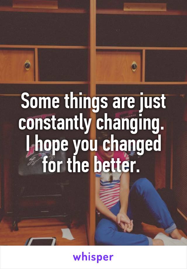 Some things are just constantly changing. 
I hope you changed for the better. 