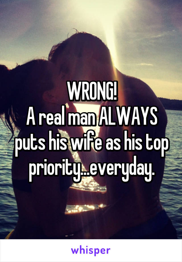 WRONG!
A real man ALWAYS puts his wife as his top priority...everyday.