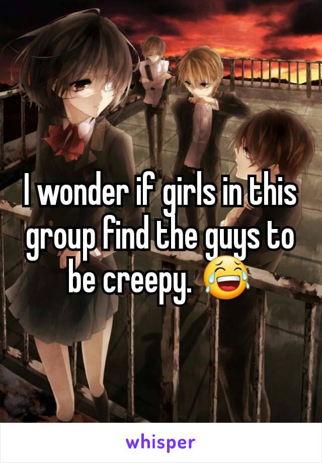 I wonder if girls in this group find the guys to be creepy. 😂