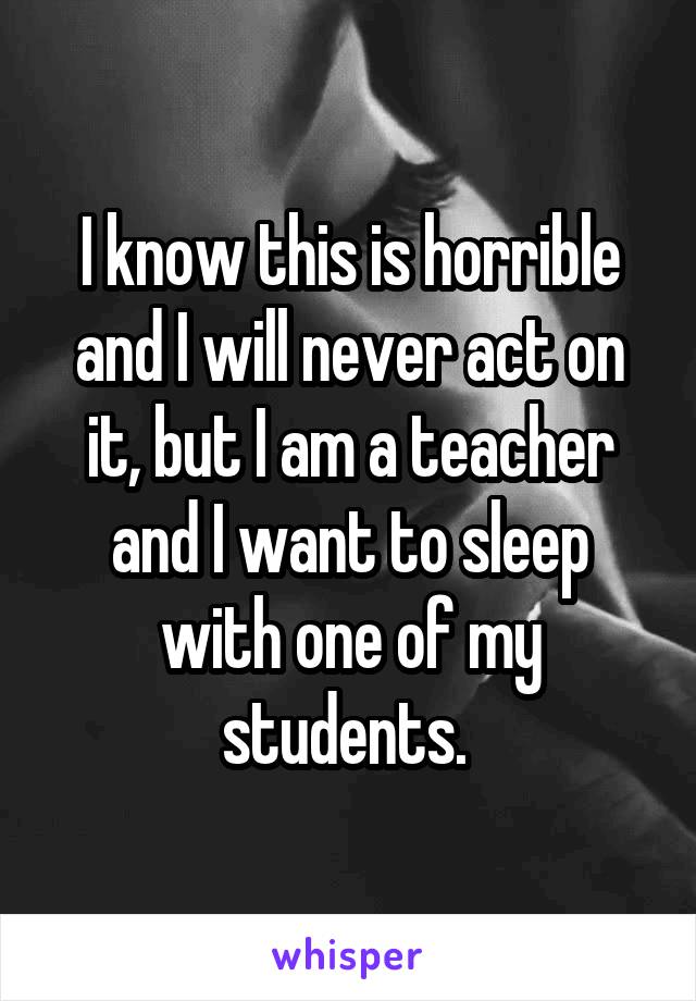 I know this is horrible and I will never act on it, but I am a teacher and I want to sleep with one of my students. 