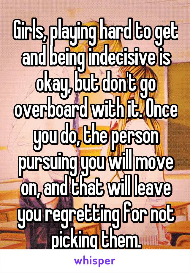 Girls, playing hard to get and being indecisive is okay, but don't go overboard with it. Once you do, the person pursuing you will move on, and that will leave you regretting for not picking them.
