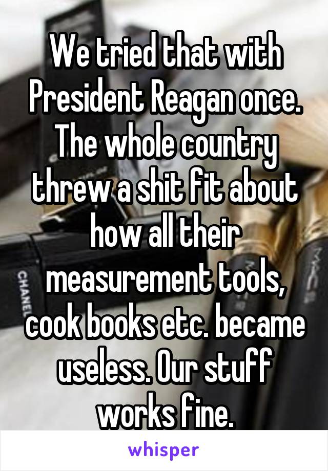 We tried that with President Reagan once. The whole country threw a shit fit about how all their measurement tools, cook books etc. became useless. Our stuff works fine.
