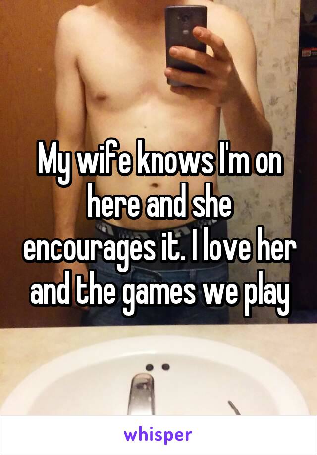 My wife knows I'm on here and she encourages it. I love her and the games we play