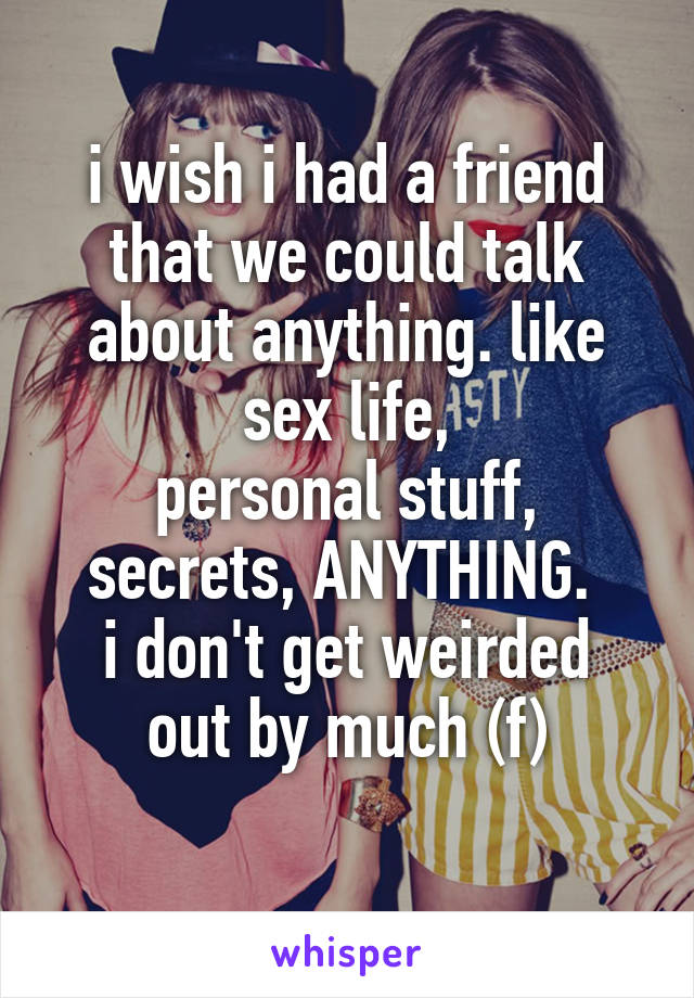 i wish i had a friend that we could talk about anything. like sex life,
personal stuff, secrets, ANYTHING. 
i don't get weirded out by much (f)

