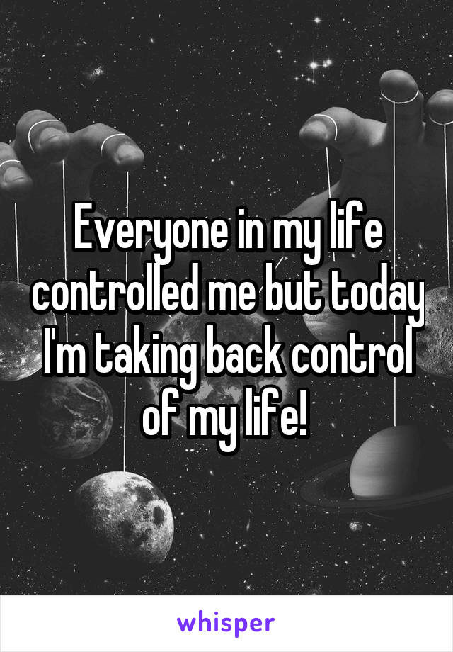 Everyone in my life controlled me but today I'm taking back control of my life! 