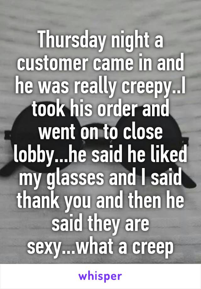 Thursday night a customer came in and he was really creepy..I took his order and went on to close lobby...he said he liked my glasses and I said thank you and then he said they are sexy...what a creep