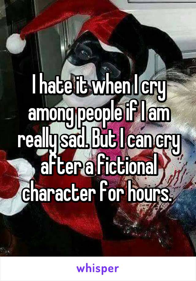 I hate it when I cry among people if I am really sad. But I can cry after a fictional character for hours. 