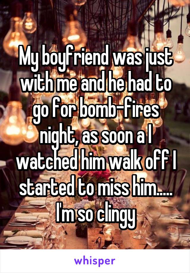 My boyfriend was just with me and he had to go for bomb-fires night, as soon a I watched him walk off I started to miss him..... I'm so clingy