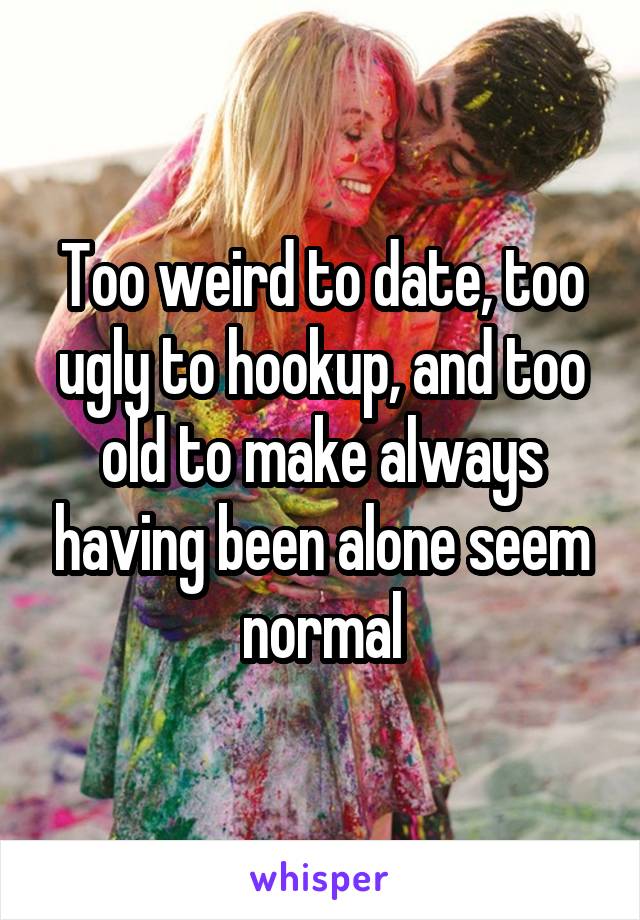 Too weird to date, too ugly to hookup, and too old to make always having been alone seem normal