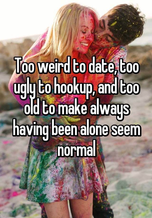 Too weird to date, too ugly to hookup, and too old to make always having been alone seem normal