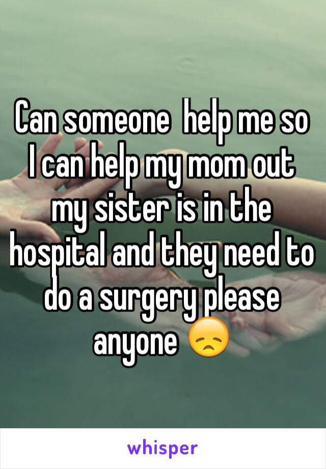 Can someone  help me so I can help my mom out my sister is in the hospital and they need to do a surgery please anyone 😞