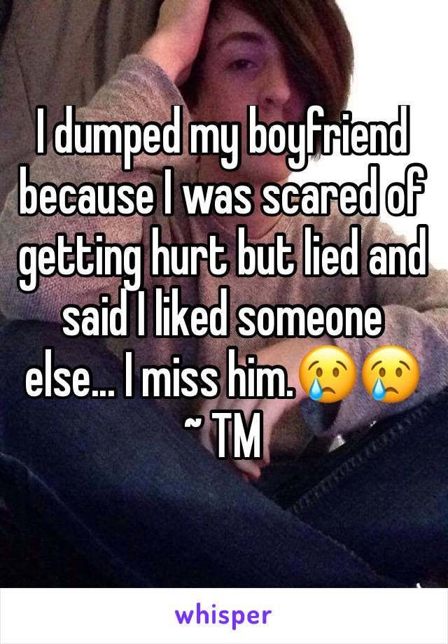 I dumped my boyfriend because I was scared of getting hurt but lied and said I liked someone else... I miss him.😢😢
~ TM