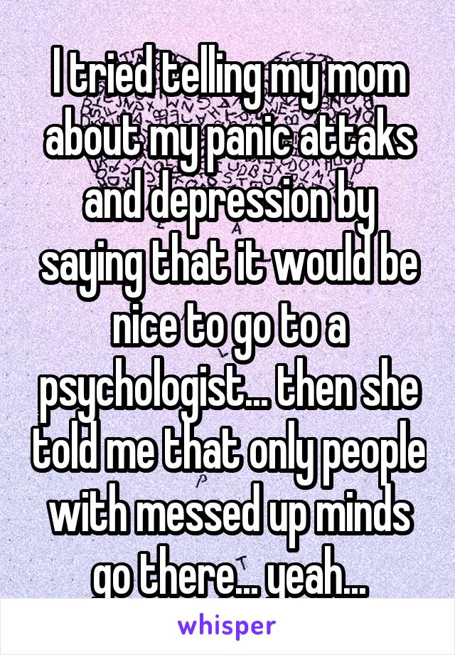 I tried telling my mom about my panic attaks and depression by saying that it would be nice to go to a psychologist... then she told me that only people with messed up minds go there... yeah...