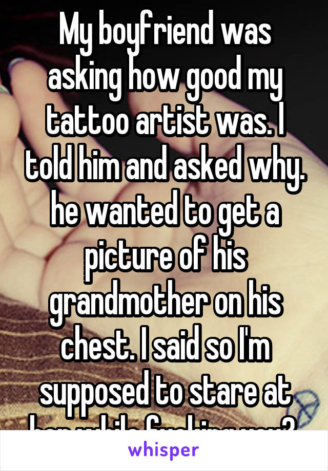 My boyfriend was asking how good my tattoo artist was. I told him and asked why. he wanted to get a picture of his grandmother on his chest. I said so I'm supposed to stare at her while fucking you? 