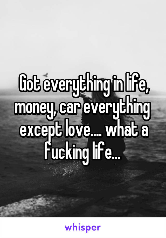 Got everything in life, money, car everything 
except love.... what a fucking life... 