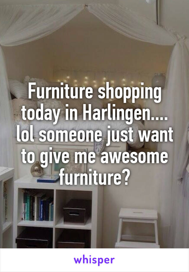 Furniture shopping today in Harlingen.... lol someone just want to give me awesome furniture?