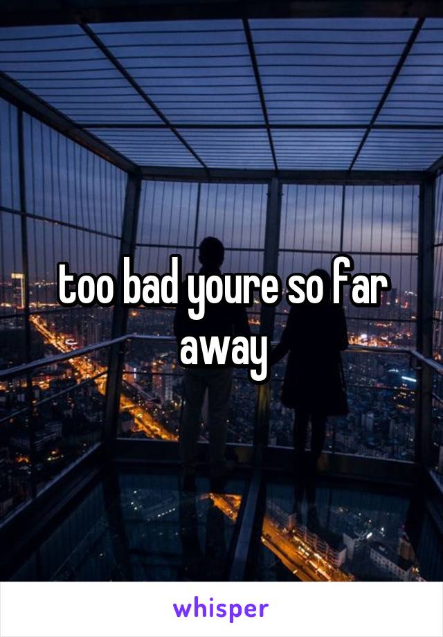 too bad youre so far away