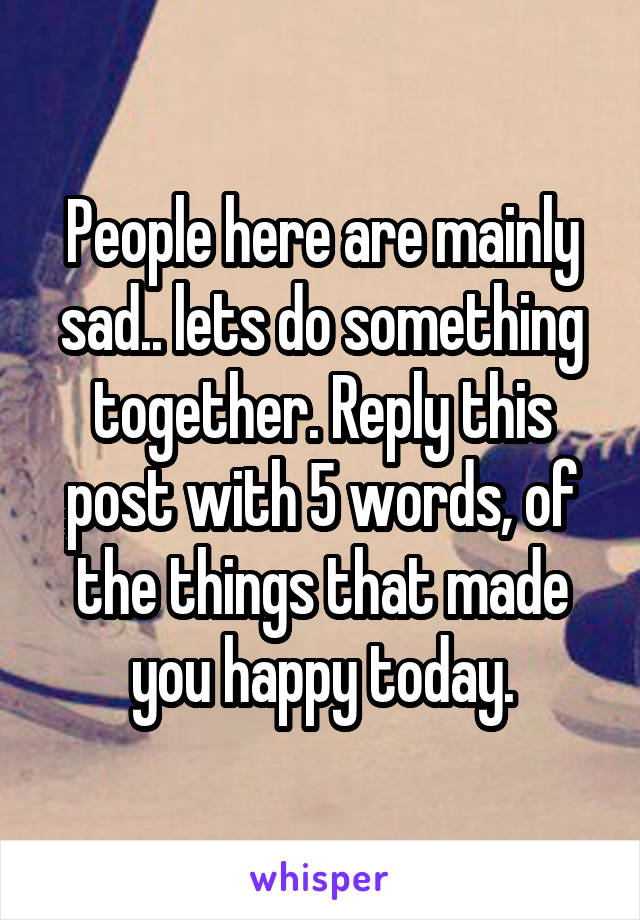 People here are mainly sad.. lets do something together. Reply this post with 5 words, of the things that made you happy today.