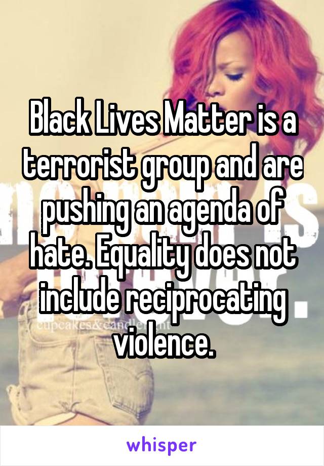 Black Lives Matter is a terrorist group and are pushing an agenda of hate. Equality does not include reciprocating violence.