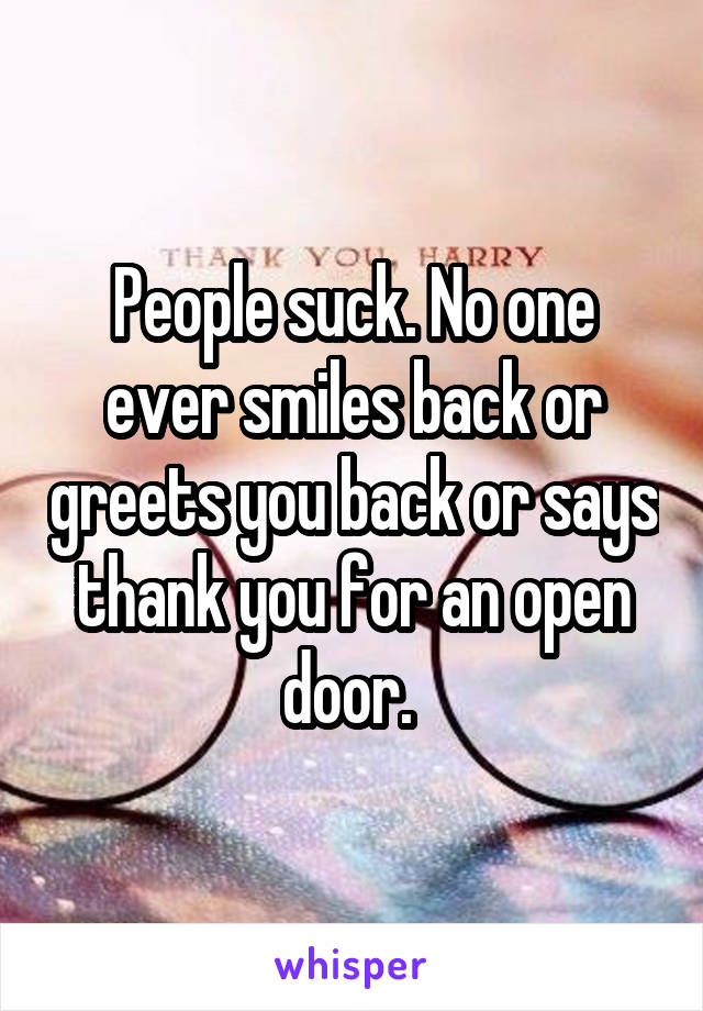 People suck. No one ever smiles back or greets you back or says thank you for an open door. 