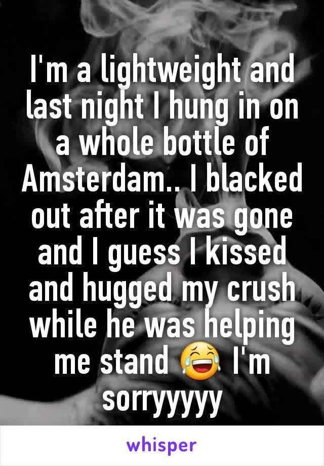 I'm a lightweight and last night I hung in on a whole bottle of Amsterdam.. I blacked out after it was gone and I guess I kissed and hugged my crush while he was helping me stand 😂 I'm sorryyyyy