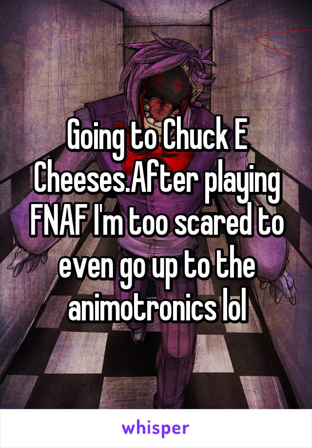 Going to Chuck E Cheeses.After playing FNAF I'm too scared to even go up to the animotronics lol