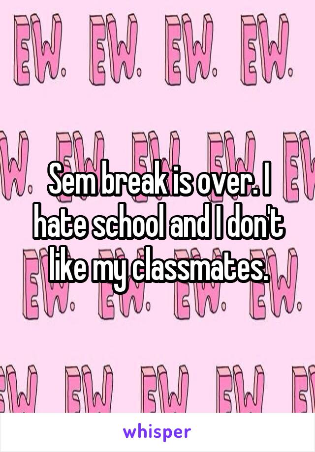 Sem break is over. I hate school and I don't like my classmates.