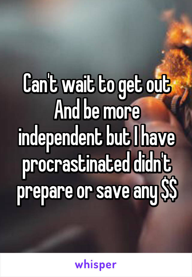 Can't wait to get out
And be more independent but I have procrastinated didn't prepare or save any $$