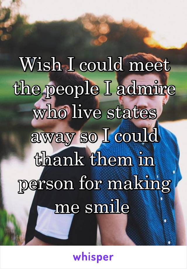 Wish I could meet the people I admire who live states away so I could thank them in person for making me smile 