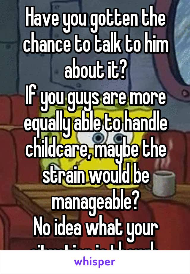 Have you gotten the chance to talk to him about it?
If you guys are more equally able to handle childcare, maybe the strain would be manageable?
No idea what your situation is though.