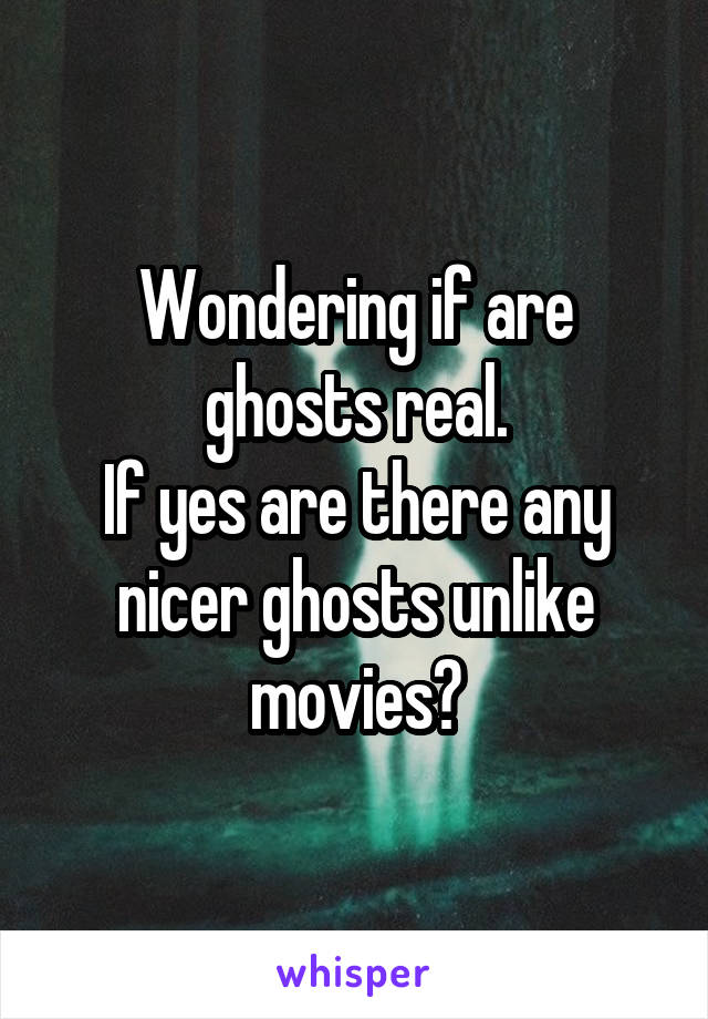 Wondering if are ghosts real.
If yes are there any nicer ghosts unlike movies?