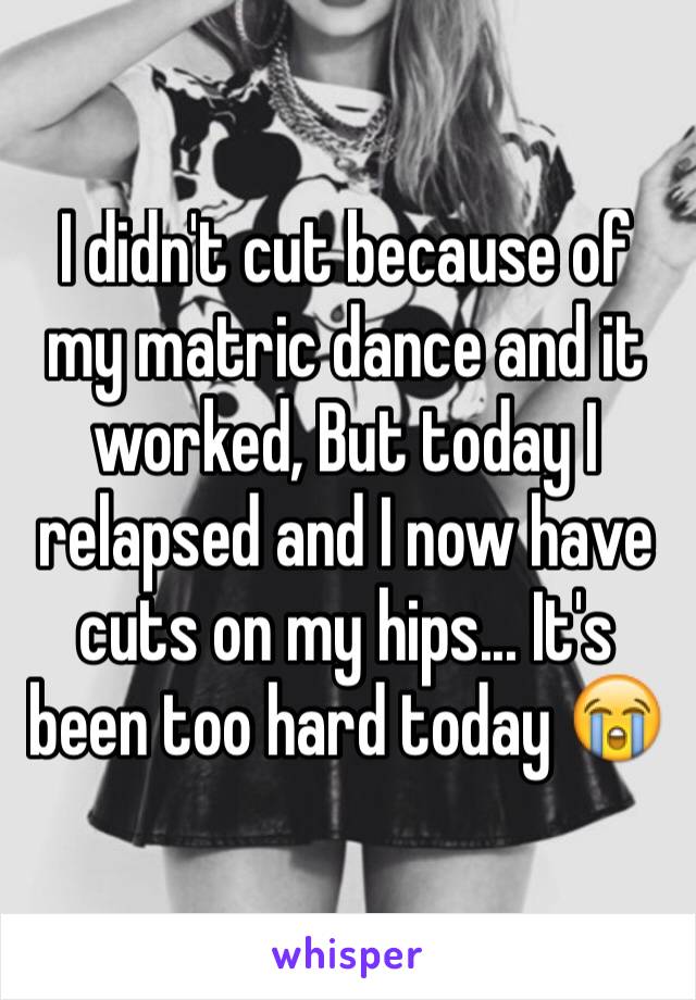 I didn't cut because of my matric dance and it worked, But today I relapsed and I now have cuts on my hips... It's been too hard today 😭
