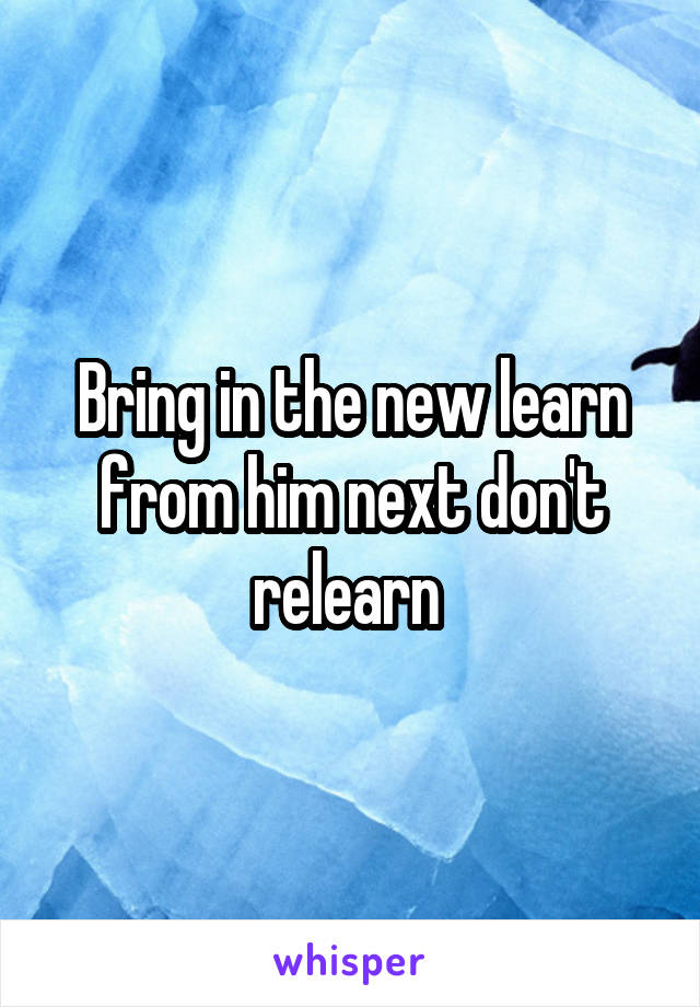 Bring in the new learn from him next don't relearn 