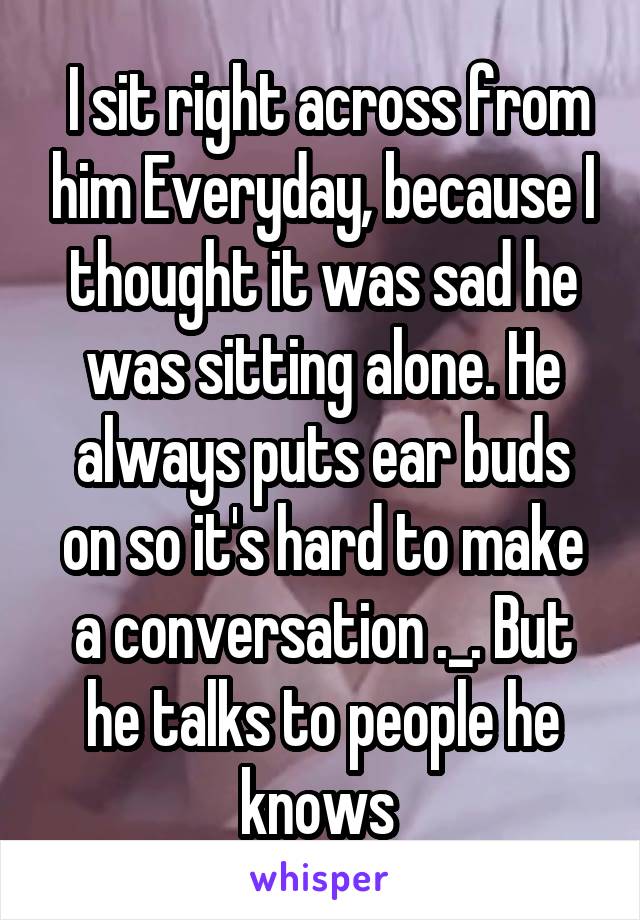  I sit right across from him Everyday, because I thought it was sad he was sitting alone. He always puts ear buds on so it's hard to make a conversation ._. But he talks to people he knows 