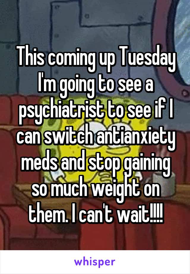 This coming up Tuesday I'm going to see a psychiatrist to see if I can switch antianxiety meds and stop gaining so much weight on them. I can't wait!!!!