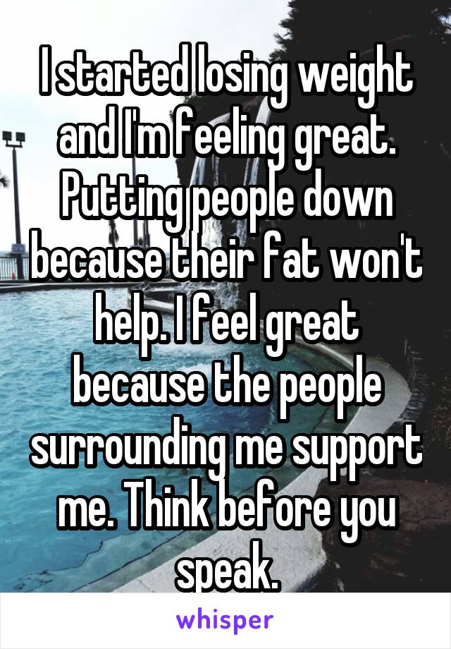 I started losing weight and I'm feeling great. Putting people down because their fat won't help. I feel great because the people surrounding me support me. Think before you speak.